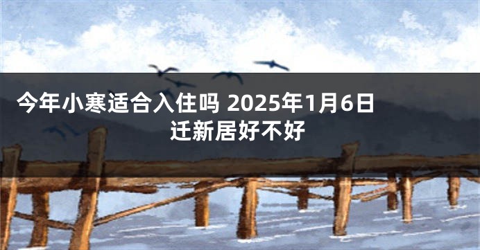 今年小寒适合入住吗 2025年1月6日迁新居好不好