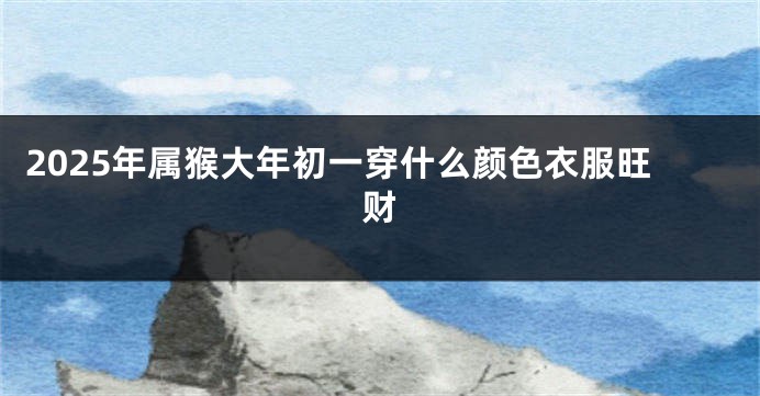 2025年属猴大年初一穿什么颜色衣服旺财
