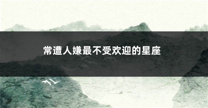 常遭人嫌最不受欢迎的星座