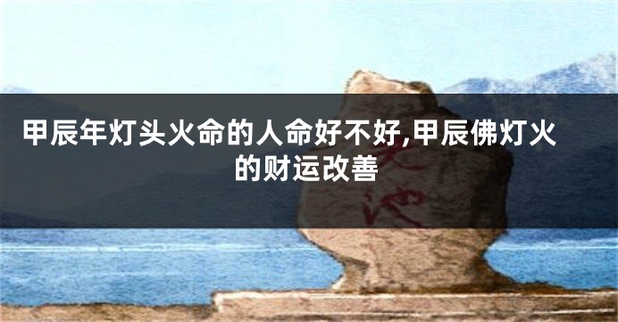 甲辰年灯头火命的人命好不好,甲辰佛灯火的财运改善