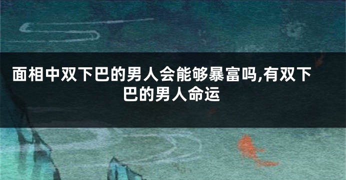 面相中双下巴的男人会能够暴富吗,有双下巴的男人命运
