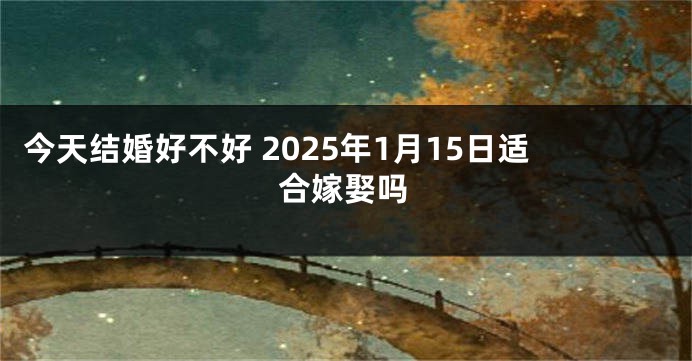 今天结婚好不好 2025年1月15日适合嫁娶吗