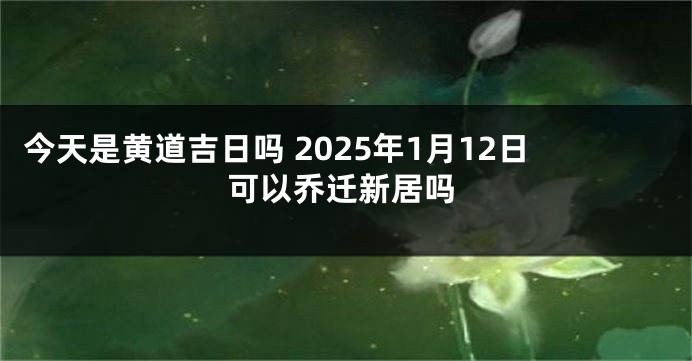 今天是黄道吉日吗 2025年1月12日可以乔迁新居吗
