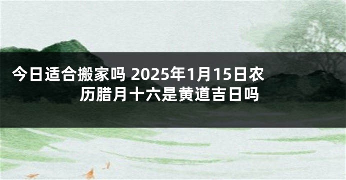 今日适合搬家吗 2025年1月15日农历腊月十六是黄道吉日吗