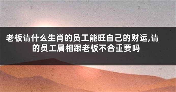 老板请什么生肖的员工能旺自己的财运,请的员工属相跟老板不合重要吗