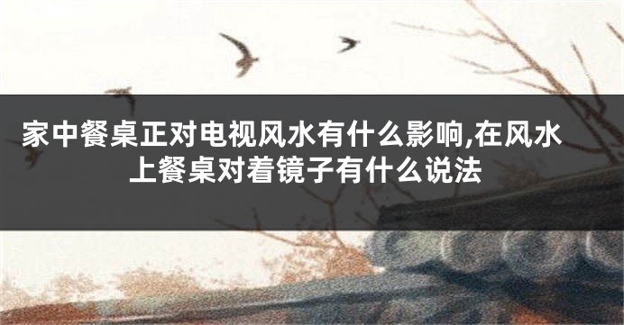 家中餐桌正对电视风水有什么影响,在风水上餐桌对着镜子有什么说法