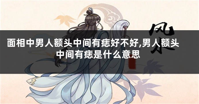 面相中男人额头中间有痣好不好,男人额头中间有痣是什么意思