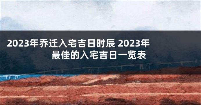 2023年乔迁入宅吉日时辰 2023年最佳的入宅吉日一览表