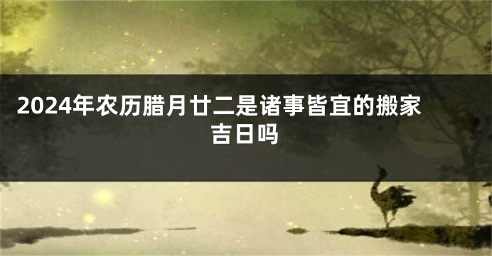 2024年农历腊月廿二是诸事皆宜的搬家吉日吗