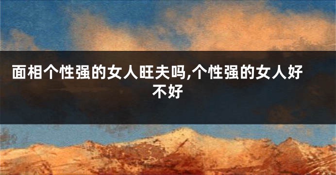 面相个性强的女人旺夫吗,个性强的女人好不好