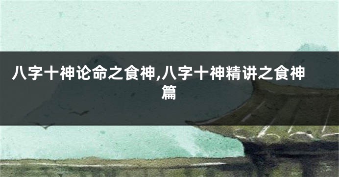 八字十神论命之食神,八字十神精讲之食神篇