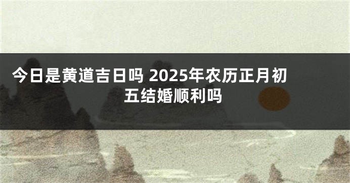 今日是黄道吉日吗 2025年农历正月初五结婚顺利吗