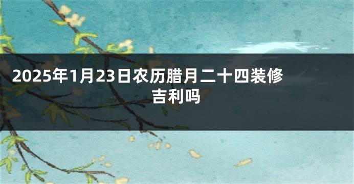 2025年1月23日农历腊月二十四装修吉利吗