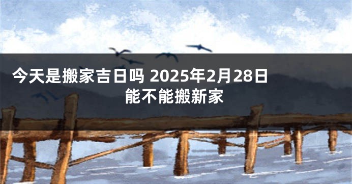 今天是搬家吉日吗 2025年2月28日能不能搬新家
