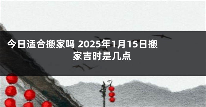 今日适合搬家吗 2025年1月15日搬家吉时是几点