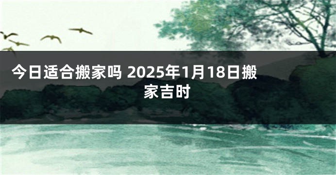 今日适合搬家吗 2025年1月18日搬家吉时