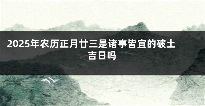 2025年农历正月廿三是诸事皆宜的破土吉日吗