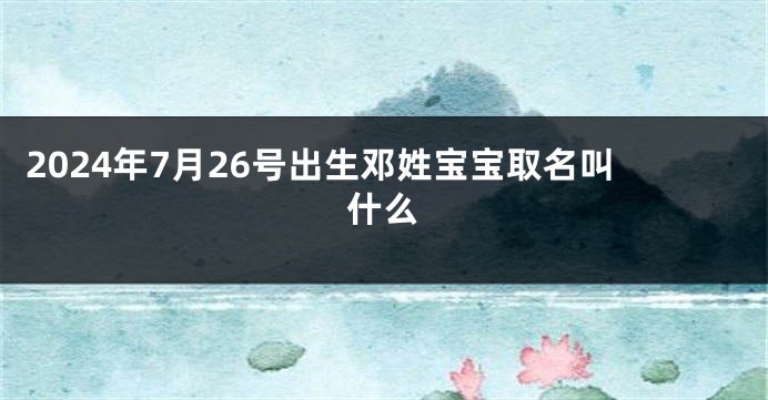 2024年7月26号出生邓姓宝宝取名叫什么