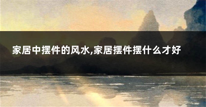 家居中摆件的风水,家居摆件摆什么才好