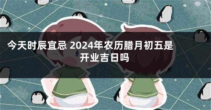 今天时辰宜忌 2024年农历腊月初五是开业吉日吗