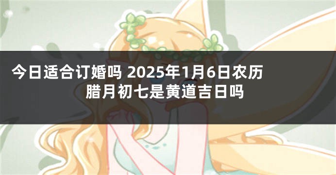 今日适合订婚吗 2025年1月6日农历腊月初七是黄道吉日吗