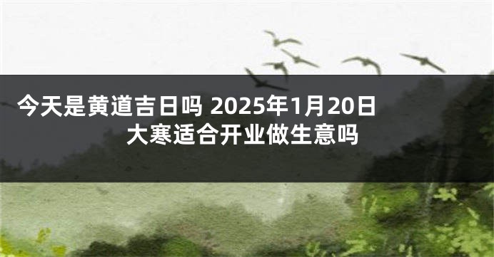 今天是黄道吉日吗 2025年1月20日大寒适合开业做生意吗