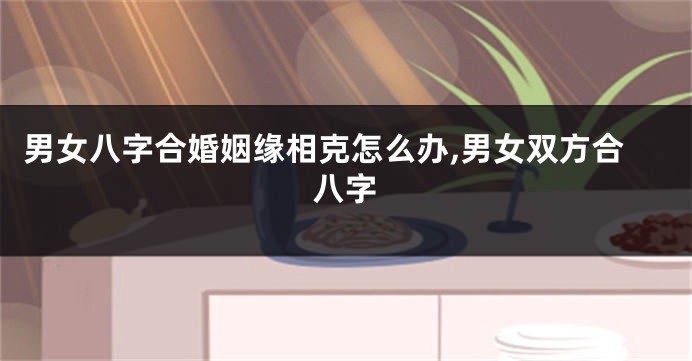 男女八字合婚姻缘相克怎么办,男女双方合八字