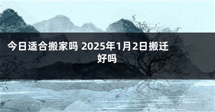 今日适合搬家吗 2025年1月2日搬迁好吗