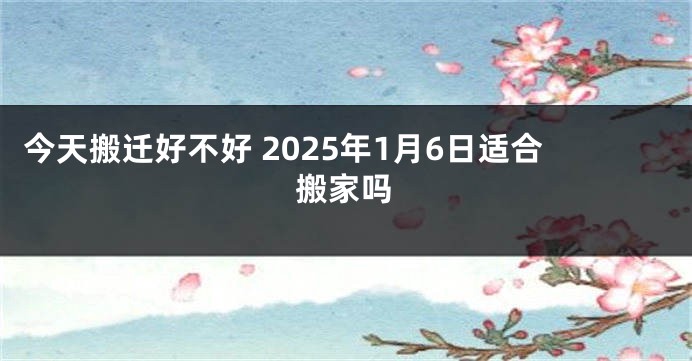 今天搬迁好不好 2025年1月6日适合搬家吗