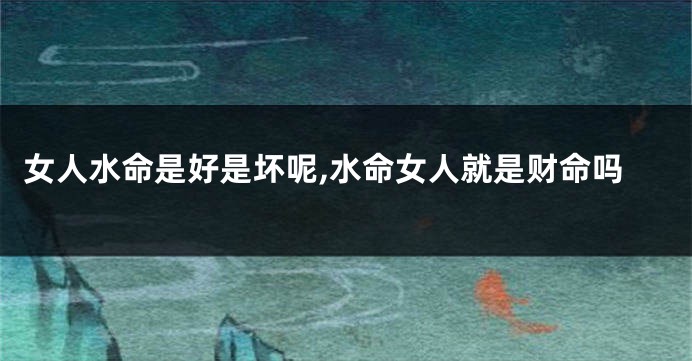 女人水命是好是坏呢,水命女人就是财命吗