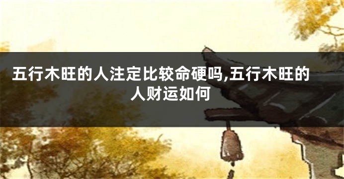 五行木旺的人注定比较命硬吗,五行木旺的人财运如何