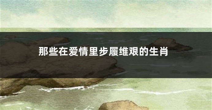 那些在爱情里步履维艰的生肖