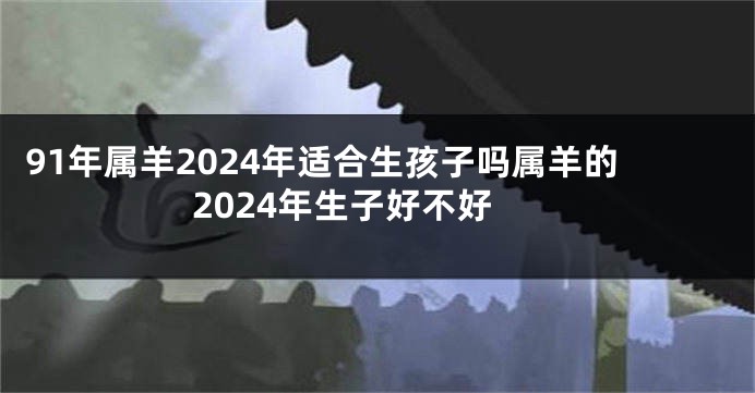 91年属羊2024年适合生孩子吗属羊的2024年生子好不好