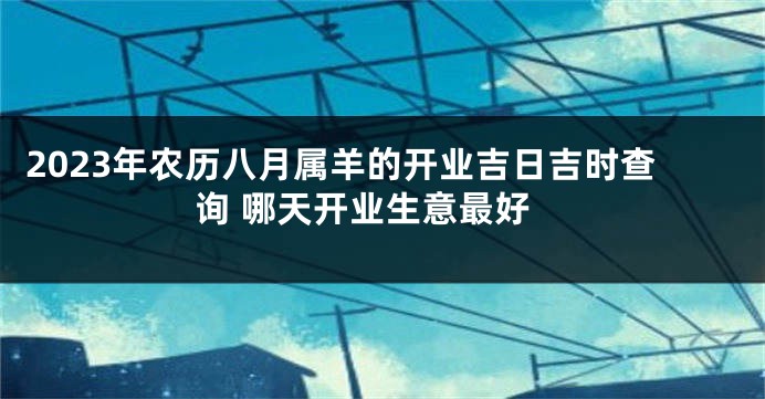 2023年农历八月属羊的开业吉日吉时查询 哪天开业生意最好