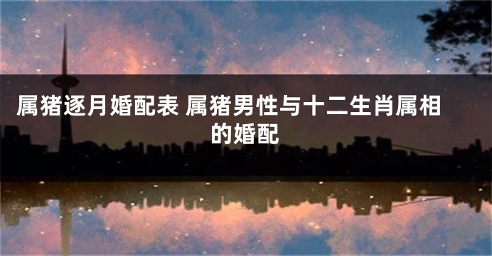 属猪逐月婚配表 属猪男性与十二生肖属相的婚配