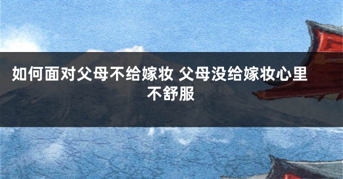 如何面对父母不给嫁妆 父母没给嫁妆心里不舒服