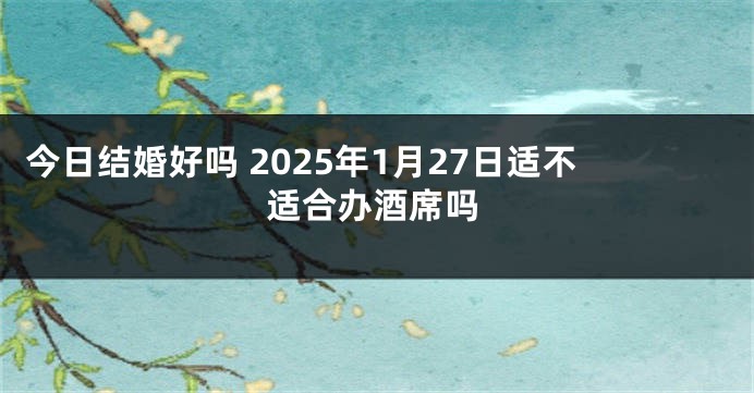 今日结婚好吗 2025年1月27日适不适合办酒席吗