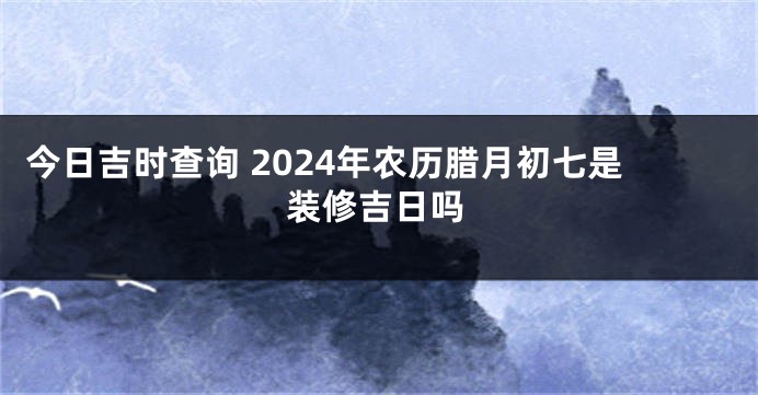 今日吉时查询 2024年农历腊月初七是装修吉日吗