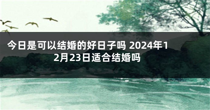 今日是可以结婚的好日子吗 2024年12月23日适合结婚吗