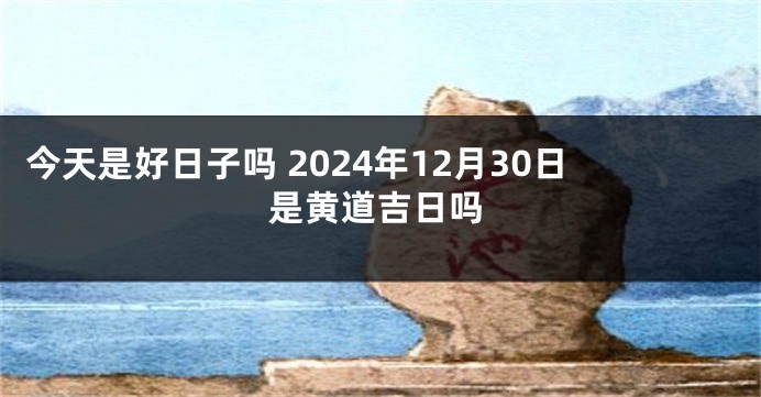 今天是好日子吗 2024年12月30日是黄道吉日吗