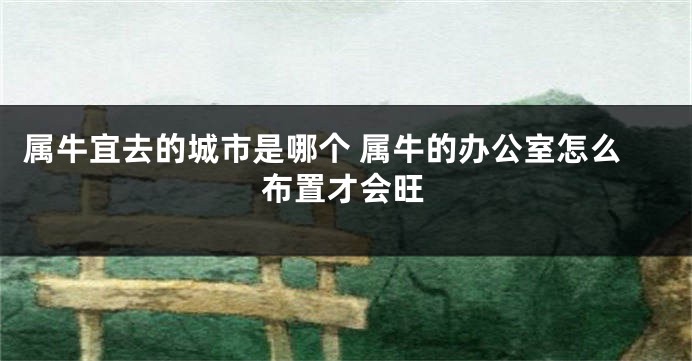 属牛宜去的城市是哪个 属牛的办公室怎么布置才会旺