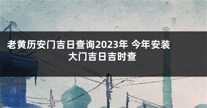 老黄历安门吉日查询2023年 今年安装大门吉日吉时查
