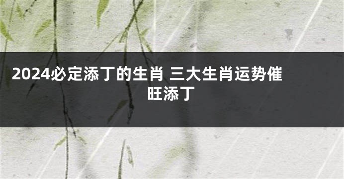 2024必定添丁的生肖 三大生肖运势催旺添丁