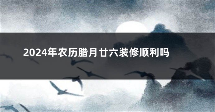 2024年农历腊月廿六装修顺利吗