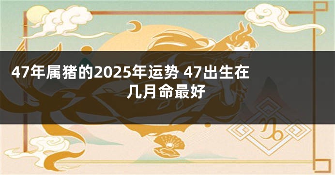 47年属猪的2025年运势 47出生在几月命最好