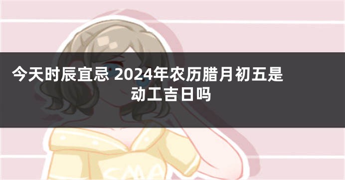 今天时辰宜忌 2024年农历腊月初五是动工吉日吗