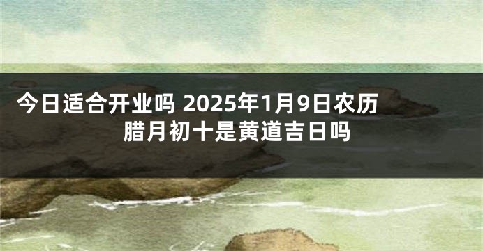 今日适合开业吗 2025年1月9日农历腊月初十是黄道吉日吗