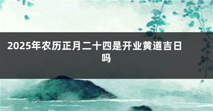 2025年农历正月二十四是开业黄道吉日吗