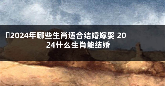 ​2024年哪些生肖适合结婚嫁娶 2024什么生肖能结婚