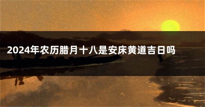 2024年农历腊月十八是安床黄道吉日吗